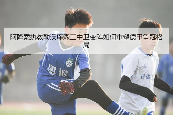 阿隆索执教勒沃库森三中卫变阵如何重塑德甲争冠格局