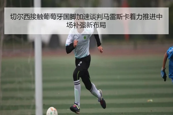 切尔西接触葡萄牙国脚加速谈判马雷斯卡着力推进中场补强新布局